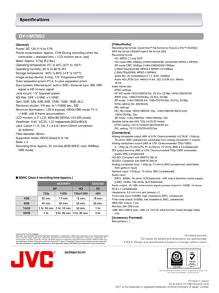 Specifications


    GY-HM790U
[General]                                                                                                                     [Video/Audio]
Power: DC 12V (11V to 17V)                                                                                                    Recording file format: QuickTime™ file format for Final Cut Pro™ (HD/SD)/

                                                                                                                              MP4 file format (HD)/AVI type-2 file format (SD)

Power consumption: Approx. 27W (During recording [when the
                                                                                                                              Recording format: 

  camcorder + standard lens + LCD monitor are in use])                                                                          HD: MPEG-2 Long GOP

Mass: Approx. 3.7kg (8.2 lbs.)                                                                                                  HQ mode:VBR, 35Mbps (1920x1080i50/60, p24/25/30) MPEG-2 MP@HL

Operating temperature: 0˚C to 40˚C (32˚F to 104˚F)                                                                              SP mode:CBR, 25Mbps (1440x1080i50/60)/19Mbps 

Operating humidity: 30 % to 80 % RH                                                                                             (1280x720p24/25/30): MPEG-2 MP@H-14/19Mbps

Storage temperature: -20˚C to 60˚C (-4˚F to 122˚F)                                                                              (1280x720p50/60): MPEG-2 MP@HL

                                                                                                                                Video SD: DV compression 4:1:1, 8-bit, 25Mbps

Image pickup device: 3-chip, 1/3" Progressive CCD
                                                                                                                                Audio HD:LPCM 2ch, 48kHz/16-bit ; SD: LPCM 2ch, 48kHz/

Color separation prism: F1.4, 3-color separation prism
                                                                                                                                16-bit

Sync system: Internal sync: built-in SSG / External sync: BB, VBS                                                             Video frame rate:
  signal or HD tri-sync signal                                                                                                  NTSC settings
Lens mount: 1/3" bayonet system                                                                                                 HD HQ mode:1920x1080/59.94i, 29.97p, 23.98p,1440x1080/59.94i
ND filter: OFF, +1/4ND, +1/16ND                                                                                                 (MOV only), 1280x720/59.94p, 29.97p, 23.98p
Gain: 0dB, 3dB, 6dB, 9dB, 12dB, 15dB, 18dB, ALC                                                                                 SP mode: 1440x1080/59.94i, 1280x720/59.94p, 29.97p, 23.98p
                                                                                                                                NTSC setting SD: 480/59.94i
Electronic shutter: 1/6 sec. to 1/10000 sec., EEI
                                                                                                                                PAL settings
Minimum illumination: 1.25 lx (typical) (1920x1080 mode, F1.4,                                                                  HD: HQ mode: 1920x1080/50i, 25p, 1440x1080/50i (MOV only),
  +18dB, with 8-frame accumulation)                                                                                             1280x720/50p, 25p
LCD monitor: 4.3" LCD, 800x480 (WVGA, 410,000 pixels)                                                                           SP mode: 1440x1080/50i, 1280x720/50p, 25p
Viewfinder: 0.45" LCOS, 1.22 megapixels (852x480x3)                                                                           Variable frame rate (HQ 720p 24/25/30 mode):
Lens: Canon F1.6, 14x, f = 4.4-61.6mm (35mm conversion:                                                                         NTSC setting: 10/12/15/20/24/30/40/48/60 fps
                                                                                                                                PAL setting: 10/12.5/20/25/40/50 fps
  32-448mm)
Filter diameter: 82mm                                                                                                         [Connectors]
                                                                                                                              Analog composite output (480i or 576i: Downconverted, 4:3/16:9): 1.0V(p-p),
Supported media: SDHC (Class 6 or 10)
                                                                                                                                75-ohms, BNC (unbalanced; switchable from analog component Y output)
Slots: x 2                                                                                                                    Analog component output (480i or 576i; Downconverted 720p/1080i):
Recording time: Approx. 25 minutes (8GB SDHC card, 35Mbps,                                                                      Y: 1.0V(p-p), 75-ohms Pb, Pr: 0.7V(p-p), 75-ohms, BNC x 3 (unbalanced)
  VBR mode)                                                                                                                   SDI output terminal (480i or 576i: Downconverted/720p/1080i: embedded
                                                                                                                                audio), BNC (unbalanced)
                                                                                                                              HD-SDI: Compliant with SMPTE 292 M
                                                                                                                              SD-SDI: Compliant with SMPTE 259 M
                                                                                                                              Analog composite input: 1.0V(p-p), 75-ohms, BNC (unbalanced; switchable
                                                                                                                                from genlock input)
                                                                                                                              Genlock input: 1.0V(p-p), 75-ohms, BNC (unbalanced)
                                                                                                                              Audio input:
■ SDHC Class 6 recording time (approx.)                                                                                         [MIC]: -60dBu, 3k-ohms, XLR (balanced), +48V output (phantom power supply)
                                                                                                                                [LINE]: +4dBu, 10k-ohms, XLR (balanced)
                                                      MOV/MP4                                        MOV/AVI
                                                                                                                              Audio output: -8±1dBu (when audio signal process output is -20dB), 1k-ohms,
                                                 SP                                HQ                     SD                  RCA x 2 (unbalanced)
                                    720p                  1080i             720p/1080i                   480i                 Headphone: 3.5 mm mini jack (stereo) x 2
                                                                                                                              Time code input: 0±6dBs, high impedance, BNC, unbalanced
          4GB                     22 min.                17 min.                12 min.               15 min.                 Time code output: 0±6dBs, low impedance, BNC, unbalanced
          8GB                     45 min.                35 min.                25 min.               30 min.                 IEEE1394 output: 4-pin
                                                                                                                              Remote: Mini DIN 6-pin
         16GB                 1 hr. 30 min. 1 hr. 10 min.                       50 min.                  1 hr.
                                                                                                                              USB: Mini USB-B type, USB 2.0, mini-B, slave function (mass storage class)
         32GB                       3 hr.            2 hr. 20 min. 1 hr. 40 min.                         2 hr.                  only
                                                                                                                              [Accessory Provided]
                                                                                                                              Microphone x 1



Final Cut Pro™ is not supplied.
Microsoft® and Windows® are either registered trademarks or trademarks of Microsoft Corporation in the United States and/or                                                            Simulated pictures.

other countries. Apple, Apple logo, Macintosh, QuickTime, and Final Cut Pro are trademarks of Apple Inc. registered in the
United States and other countries. The SD and SDHC logos are trademarks of the SD Card Association. HDV and HDV logo                               The values for weight and dimensions are approximate.

are trademarks of Sony Corporation and Victor Company of Japan Limited(JVC). Product and company names mentioned
here are trademarks or registered trademarks of their respective owners. XDCAM EX is a trademark of Sony Corporation.
                                                                                                                                       E.&O.E. Design and specifications subject to change without notice.



                                                                DISTRIBUTED BY




                                                                                                                                                                                      JQA-0288

                                                                                                                                                                      Hachioji Business Center of Victor Company of Japan, Ltd.
                                                                                                                                                                                has received ISO9001 Certifications.



                                                                                                                                                                                                 Printed in Japan
                                                                                                                                                                                KCS-8416 CEHM790UKN1005
                                                                                                                                “JVC” is the trademark or registered trademark of Victor Company of Japan, Limited.
 