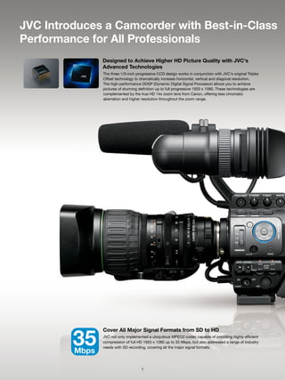 JVC Introduces a Camcorder with Best-in-Class
Performance for All Professionals
                Designed to Achieve Higher HD Picture Quality with JVC's
                Advanced Technologies
                The three 1/3-inch progressive CCD design works in conjunction with JVC's original Triplex
                Offset technology to dramatically increase horizontal, vertical and diagonal resolution.
                The high-performance DDSP (Dynamic Digital Signal Processor) allows you to achieve
                pictures of stunning definition up to full progressive 1920 x 1080. These technologies are
                complemented by the true HD 14x zoom lens from Canon, offering less chromatic
                aberration and higher resolution throughout the zoom range.




                Cover All Major Signal Formats from SD to HD

         35
         Mbps
                JVC not only implemented a ubiquitous MPEG2 codec capable of providing highly efficient
                compression of full HD 1920 x 1080 up to 35 Mbps, but also addressed a range of industry
                needs with SD recording, covering all the major signal formats.




                                      1
 