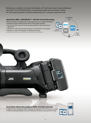 Building upon a wealth of innovative technologies, JVC introduces a best-in-class professional
camcorder. The GY-HM790U packs uncompromising quality and functionality, meeting
the wide ranging demands of industry professionals, all in a compact, ergonomic body.


                                                                                                                                                  GY-HM790U
QuickTime MOV / XDCAM EX™ / AVI File Format Recording
With full recording compatibility with the following formats, you can take advantage of
accelerated workflow enabled through Native File Recording capability.
■   QuickTime™ MOV, native file format recording (HD/SD) for direct file access to                                                            MOV
                                                                                                                                              QuickTime
    Apple FCP™
■ XDCAM EX™ MP4 (HD), Seamless integration into XDCAM EX™ HD workflow
                                                                                                                                                            MP4
                                                                                                                                                            XDCAM EX
                                                                                                                              SDHC
■ AVI (SD), DV codec AVI file support for existing SD workflow                                                            Class-6 and Above    AVI
                                                                                                                                                DV
Note: MP4 is the compliant file format used on the XDCAM EX™. Recording file format onto SxS card is MP4 (HD) only.


                                                                                                                                                                          SxS
                                                                                                                                                      NLE              (for MP4 only)




Dual Media Hybrid Recording to SDHC and SxS (optional)
In addition to the on-board twin SDHC card slots, the optional KA-MR100G allows for a range
of hybrid recording possibilities, such as simultaneous recording to high-speed SxS media.




                                                                                                                      2
 
