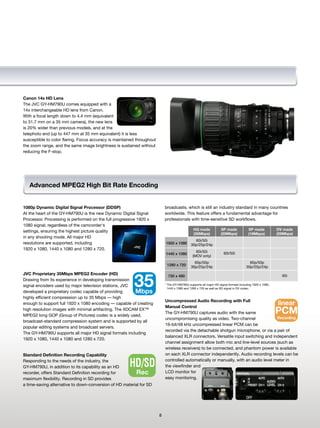 Canon 14x HD Lens
The JVC GY-HM790U comes equipped with a
14x interchangeable HD lens from Canon.
With a focal length down to 4.4 mm (equivalent
to 31.7 mm on a 35 mm camera), the new lens
is 20% wider than previous models, and at the
telephoto end (up to 447 mm at 35 mm equivalent) it is less
susceptible to color flaring. Focus accuracy is maintained throughout
the zoom range, and the same image brightness is sustained without
reducing the F-stop.




   Advanced MPEG2 High Bit Rate Encoding


1080p Dynamic Digital Signal Processor (DDSP)                               broadcasts, which is still an industry standard in many countries
At the heart of the GY-HM790U is the new Dynamic Digital Signal             worldwide. This feature offers a fundamental advantage for
Processor. Processing is performed on the full progressive 1920 x           professionals with time-sensitive SD workflows.
1080 signal, regardless of the camcorder's
settings, ensuring the highest picture quality                                                  HQ made             SP made            SP made            DV made
                                                                                                (35Mbps)            (25Mbps)           (19Mbps)           (25Mbps)
in any shooting mode. All major HD
                                                                                                60i/50i
resolutions are supported, including                                        1920 x 1080       30p/25p/24p

1920 x 1080, 1440 x 1080 and 1280 x 720.
                                                                                                 60i/50i
             60i/50i
                                                                            1440 x 1080
                                                                                               (MOV only)

                                                                                                60p/50p
                                60p/50p
                                                                             1280 x 720
                                                                                              30p/25p/24p                             30p/25p/24p
JVC Proprietary 35Mbps MPEG2 Encoder (HD)

                                                         35
                                                                              720 x 480                                                                     60i
Drawing from its experience in developing transmission
signal encoders used by major television stations, JVC                      * The GY-HM790U supports all major HD signal formats including 1920 x 1080,
                                                                              1440 x 1080 and 1280 x 720 as well as SD signal in DV codec.
developed a proprietary codec capable of providing       Mbps
highly efficient compression up to 35 Mbps — high
                                                                            Uncompressed Audio Recording with Full
enough to support full 1920 x 1080 encoding — capable of creating
                                                                            Manual Control
                                                                                                                                       linear
high resolution images with minimal artifacting. The XDCAM EX™
MPEG2 long GOP (Group of Pictures) codec is a widely used,
                                                                            The GY-HM790U captures audio with the same                                    PCM
                                                                            uncompromising quality as video. Two-channel               Recording
broadcast-standard compression system and is supported by all
                                                                            16-bit/48 kHz uncompressed linear PCM can be
popular editing systems and broadcast servers.
                                                                            recorded via the detachable shotgun microphone, or via a pair of
The GY-HM790U supports all major HD signal formats including
                                                                            balanced XLR connectors. Versatile input switching and independent
1920 x 1080, 1440 x 1080 and 1280 x 720.
                                                                            channel assignment allow both mic and line-level sources (such as
                                                                            wireless receivers) to be connected, and phantom power is available
Standard Definition Recording Capability                                    on each XLR connector independently. Audio recording levels can be
Responding to the needs of the industry, the
GY-HM790U, in addition to its capability as an HD      HD/SD                controlled automatically or manually, with an audio level meter in
                                                                            the viewfinder and
recorder, offers Standard Definition recording for       Rec                LCD monitor for
maximum flexibility. Recording in SD provides                               easy monitoring.
a time-saving alternative to down-conversion of HD material for SD




                                                                        8
 