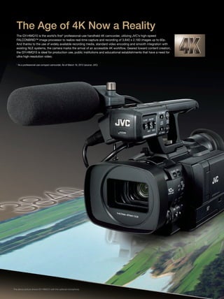 1 21 2
The GY-HMQ10 is the world’s first* professional-use handheld 4K camcorder, utilizing JVC’s high-speed
FALCONBRID™ image processor to realize real-time capture and recording of 3,840 x 2,160 images up to 60p.
And thanks to the use of widely available recording media, standard video encoding and smooth integration with
existing NLE systems, the camera marks the arrival of an accessible 4K workflow. Geared toward content creation,
the GY-HMQ10 is ideal for production use, public institutions and educational establishments that have a need for
ultra high-resolution video.
* As a professional-use compact camcorder. As of March 16, 2012 (source: JVC)
The GY-HMQ10 is capable of real-time capture and recording of 4K QFHD (Quad Full
High Definition) video – 3,840 x 2,160 pixels – at 24p, 50p or 60p. It also functions as
a Full HD camcorder capable of recording 1,920 x 1,080 at 50/60p or 50/60i in
the popular AVCHD format.
FALCONBRID™ is JVC’s high-speed processor for advanced video applications.
The processing power provided by the multiple FALCONBRID™ processors on-board
the GY-HMQ10 makes possible – for the first time in a handheld camcorder – the real-time
capture, processing, recording and output of 4K images.
The GY-HMQ10 uses economical and widely available SDHC/SDXC Memory
Cards as recording media. In 4K mode, encoded video at up to 144 Mbps
is recorded simultaneously to quad memory cards. A supplied JVC software
utility merges the four separate files into a single file that can be edited on
compatible NLE systems.
The Age of 4K Now a Reality
4K (3,840 x 2,160) Recording
FALCONBRID™ Engine
Records to SDHC/SDXC
4K 60p/50p
144Mbps
4K 60p/50p
144Mbps
4K
HD
SD
SD
Card
A
SD
Card
B
SD
Card
C
SD
Card
D
The above picture shows GY-HMQ10 with the optional microphone.
 