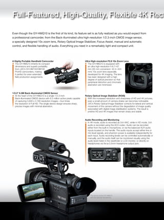A Highly Portable Handheld Camcorder
The GY-HMQ10 inherits its compact
dimensions and superb portability
from JVC’s GY-HM150/HM100
ProHD camcorders, making
it perfect for even extended
field production assignments.
1/2.3" 8.3M Back-illuminated CMOS Sensor
At the heart of the GY-HMQ10 is a single 1/2.3-inch
Back-illuminated CMOS device with 8.3 million active pixels capable
of capturing 3,840 x 2,160 resolution images – four times
the resolution of Full HD. The single device design ensures sharp,
precise images with minimal aberration.
Ultra High-resolution F2.8 10x Zoom Lens
The GY-HMQ10 is equipped with
an ultra high-resolution f=6.7–67
mm (35 mm conversion: 42.4–424
mm) 10x zoom lens especially
developed for 4K imaging. The lens
has been designed with a high
degree of optical precision so that
peripheral distortion and chromatic
aberration are minimized.
Rotary Optical Image Stabilizer (ROIS)
With the increased resolution and sharpness of HD and 4K pictures,
even a small amount of camera shake can becomes noticeable.
JVC’s Rotary Optical Image Stabilizer corrects for lateral and vertical
movement of the camera without the degradation of image quality
associated with digital image stabilisation systems. The result is
pristine HD and 4K images that remain sharp and stable.
Audio Recording and Monitoring
In 4K mode, audio is recorded as 2ch AAC, while in HD mode, 2ch
audio is recorded using the AC3 codec. Audio can be recorded
either from the built-in microphone, or via the balanced XLR audio
inputs located on the handle. The audio inputs accept either line or
mic-level signals, and phantom power is available independently for
each input. Audio recording levels can be controlled automatically or
manually, and the audio itself can be monitored visually using the
audio level meter in the viewfinder or LCD monitor, or directly on
headphones via the ø 3.5mm headphone output jack.
Focus Assist
The ultra high resolution of 4K video makes accurate focusing
critical. JVC developed Focus Assist to make accurate 4K focusing
quick and easy. When Focus Assist is switched on, the image in the
viewfinder or LCD monitor switches to monochrome and all objects
that are in focus appear with colored edges (selectable from red,
green, blue or multi-color). Keeping the important elements in the
picture in focus while shooting is greatly simplified.
Wired Remote Control
The GY-HMQ10 is supplied with a wired
remote interface (ø 3.5mm connector) for
remote operation when using the camcorder
on a tripod, jib, crane or boom.
3.5" 920K Pixels Touch Panel LCD Monitor
A 3.5-inch 920K Pixels 16:9 aspect ratio Touch LCD
monitor provides not
only an alternative to
the viewfinder when
shooting, it also serves
to provide a range
of monitoring and setup
indicators. The full-screen
touch panel, combined with a newly designed GUI,
enable fast, intuitive control.
Automatic Convenience & Manual Flexibility
Many of the GY-HMQ10’s shooting parameters can be set to
automatic, or can be controlled manually – from shutter speed and
exposure to gamma adjustment and brightness gain. Three USER
buttons can be freely assigned to a range of functions, including
Focus Assist, Tele Macro, Zebra and OFF.
Manual Functions
• Zebra pattern
• Color matrix
• Gain settings of 0, 3, 6, 9, 12,
15, 18 dB & AGC can be
assigned to the “L/M/H”
gain switch
• Gamma Adjustment which
gives rich expression of gradation
Full-Featured, High-Quality, Flexible 4K Rec ording
Even though the GY-HMQ10 is the first of its kind, its feature set is as fully realized as you would expect from
a professional camcorder, from the Back-illuminated ultra high-resolution 1/2.3-inch CMOS image sensor,
a specially designed 10x zoom lens, Rotary Optical Image Stabilizer, Focus Assist, manual and automatic
control, and flexible handling of audio. Everything you need in a remarkably light and compact unit.
The picture shows GY-HMQ10
with the optional microphone.
3.5-inch
Dimensions Unit: mm
 