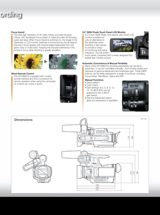 A Highly Portable Handheld Camcorder
The GY-HMQ10 inherits its compact
dimensions and superb portability
from JVC’s GY-HM150/HM100
ProHD camcorders, making
it perfect for even extended
field production assignments.
1/2.3" 8.3M Back-illuminated CMOS Sensor
At the heart of the GY-HMQ10 is a single 1/2.3-inch
Back-illuminated CMOS device with 8.3 million active pixels capable
of capturing 3,840 x 2,160 resolution images – four times
the resolution of Full HD. The single device design ensures sharp,
precise images with minimal aberration.
Ultra High-resolution F2.8 10x Zoom Lens
The GY-HMQ10 is equipped with
an ultra high-resolution f=6.7–67
mm (35 mm conversion: 42.4–424
mm) 10x zoom lens especially
developed for 4K imaging. The lens
has been designed with a high
degree of optical precision so that
peripheral distortion and chromatic
aberration are minimized.
Rotary Optical Image Stabilizer (ROIS)
With the increased resolution and sharpness of HD and 4K pictures,
even a small amount of camera shake can becomes noticeable.
JVC’s Rotary Optical Image Stabilizer corrects for lateral and vertical
movement of the camera without the degradation of image quality
associated with digital image stabilisation systems. The result is
pristine HD and 4K images that remain sharp and stable.
Audio Recording and Monitoring
In 4K mode, audio is recorded as 2ch AAC, while in HD mode, 2ch
audio is recorded using the AC3 codec. Audio can be recorded
either from the built-in microphone, or via the balanced XLR audio
inputs located on the handle. The audio inputs accept either line or
mic-level signals, and phantom power is available independently for
each input. Audio recording levels can be controlled automatically or
manually, and the audio itself can be monitored visually using the
audio level meter in the viewfinder or LCD monitor, or directly on
headphones via the ø 3.5mm headphone output jack.
Focus Assist
The ultra high resolution of 4K video makes accurate focusing
critical. JVC developed Focus Assist to make accurate 4K focusing
quick and easy. When Focus Assist is switched on, the image in the
viewfinder or LCD monitor switches to monochrome and all objects
that are in focus appear with colored edges (selectable from red,
green, blue or multi-color). Keeping the important elements in the
picture in focus while shooting is greatly simplified.
Wired Remote Control
The GY-HMQ10 is supplied with a wired
remote interface (ø 3.5mm connector) for
remote operation when using the camcorder
on a tripod, jib, crane or boom.
3.5" 920K Pixels Touch Panel LCD Monitor
A 3.5-inch 920K Pixels 16:9 aspect ratio Touch LCD
monitor provides not
only an alternative to
the viewfinder when
shooting, it also serves
to provide a range
of monitoring and setup
indicators. The full-screen
touch panel, combined with a newly designed GUI,
enable fast, intuitive control.
Automatic Convenience & Manual Flexibility
Many of the GY-HMQ10’s shooting parameters can be set to
automatic, or can be controlled manually – from shutter speed and
exposure to gamma adjustment and brightness gain. Three USER
buttons can be freely assigned to a range of functions, including
Focus Assist, Tele Macro, Zebra and OFF.
Manual Functions
• Zebra pattern
• Color matrix
• Gain settings of 0, 3, 6, 9, 12,
15, 18 dB & AGC can be
assigned to the “L/M/H”
gain switch
• Gamma Adjustment which
gives rich expression of gradation
Full-Featured, High-Quality, Flexible 4K Rec ording
Even though the GY-HMQ10 is the first of its kind, its feature set is as fully realized as you would expect from
a professional camcorder, from the Back-illuminated ultra high-resolution 1/2.3-inch CMOS image sensor,
a specially designed 10x zoom lens, Rotary Optical Image Stabilizer, Focus Assist, manual and automatic
control, and flexible handling of audio. Everything you need in a remarkably light and compact unit.
The picture shows GY-HMQ10
with the optional microphone.
3.5-inch
Dimensions Unit: mm
 