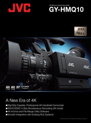 A New Era of 4K
60p/50p Capable, Professional 4K Handheld Camcorder
SDHC/SDXC 4-Slot Simultaneous Recording (4K mode)
4K Archive and File Merge Utility Software
Smooth Integration with Existing NLE Systems
GY-HMQ10
4K Memory Card Camcorder
Specifications
GY-HMQ10
GENERAL
Power
Power Consumption
Dimensions
Weight
Operating Temperature
Storage Temperature
Operating Humidity
Storage Humidity
CAMERA
Image Sensor
Synchronizing System
Stabilizer
Lens
Filter Diameter
Shutter Speed
Gain
LCD Display
Viewfinder
VIDEO/AUDIO RECORDING
Recording Media
Video Recording
Recording Mode
Video Frame Rate
INTERFACE
Video Output
Audio Input
Remote Control
Headphone
USB
PROVIDED ACCESSORIES
OPTIONAL ACCESSORIES
DC 12V (AC adapter), DC 7.4V (Battery)
More than 17.5 W (in 4K mode with LCD monitor) (when LCD screen backlight is set to [Level 3])
139 (W) x 198 (H) x 271 (D) mm (5-15/32" x 7-25/32" x 10-21/32") (with Audio unit)
Approx. 1.7 kg (3.6 lbs) (Including battery, optional microphone, SDHC cards)
0˚C to 40˚C (32˚F to 104˚F)
-20˚C to 50˚C (-4˚F to 122˚F)
35% to 80%
Under 85%
1/2.3" 8.3M pixels Back-illuminated CMOS
Internal Synchronization
Optical Image Stabilizer (ROIS)
F2.8 to 4,5, 10x, f=6.7-67 mm (35 mm conversion: 42.4-424 mm)
When the hood is detached: 46 mm (screw pitch: 0.75 mm) Compatible with filter, tele-converter and wide-converter
When the hood is attached: 72 mm (screw pitch: 0.75 mm) Compatible with filter only
1/2 to 1/4000
0dB, 3dB, 6dB, 9dB, 12dB, 15dB, 18dB, AGC
3.5" LCD, 920,000 pixels, 16:9, color, Touch Panel
0.24" LCOS, 260,000 pixels, 16:9, color
SDHC/SDXC (Class 6/10), SDHC/SDXC Slots x 4
4K: MPEG-4 AVC/H.264 (.MP4) 4 Stream Separate Recording
HD: AVCHD/AVCHD Progressive
4K settings:
3840 x 2160/60p/50p/24p
VBR, Approx.144 Mbps (Max) MPEG-4 AVC/H.264
Audio: AAC 2ch, 48 kHz/16bit 384kbps
HD settings:
1920 x 1080/60p/60i/50p/50i
60p/50p mode: VBR, Approx. 28Mbps (Max)
UXP mode: VBR, Approx. 24 Mbps
XP mode: VBR, Approx. 17 Mbps
SP mode: VBR, Approx. 12 Mbps
EP mode: VBR, Approx. 5 Mbps
Audio: AC3 2ch, 48 kHz/16bit 256kbps
NTSC settings:
4K: 3840 x 2160/59.94p, 23.98p
HD: 1920 x 1080/59.94i, 59.94p
PAL settings:
4K: 3840 x 2160/50p
HD: 1920 x 1080/50i, 50p
Mini HDMI output x 4 (4K: HDMI x 4 HD: HDMI x 1)
XLR x 2 (MIC, +48V/LINE) (Built-in stereo microphone is available)
ø 3.5 mm mini jack (4-pin)
ø 3.5 mm mini jack (Stereo)
Mini-USB2.0, Type-B
Battery pack x 1, AC adapter x 1 (On machine battery charge function is available)
Battery pack (SSL-JVC50), Battery charger (LC-2J)
Final Cut Pro is not supplied.
Apple, Apple logo, Macintosh, QuickTime, and Final Cut Pro are trademarks of Apple Inc. registered in the United States and other countries.
“AVCHD Progressive/AVCHD” and the “AVCHD Progressive/AVCHD” logo are trademarks of Panasonic Corporation and Sony Corporation.
Dolby is a registered trademark of Dolby Laboratories. The SD, SDHC and SDXC logos are trademarks of the SD Card Association. HDMI, the
HDMI Logo, and High-Definition Multimedia Interface are trademarks or registered trademarks of HDMI Licensing LLC in the United States and
other countries. Product and company names mentioned here are trademarks or registered trademarks of their respective owners.
Printed in Japan
KCS-8429 CEHMQ10GNK1203 The above picture shows GY-HMQ10 with the optional microphone.
Simulated pictures.
The values for weight and dimensions are approximate.
E.&O.E. Design and specifications subject to change without notice.
DISTRIBUTED BY
Optional Accessories
• SSL-JVC50
Battery
(IDX)
• LC-2J
Battery
Charger
(IDX)
 SDHC Class6/10,
SDXC Recording
Times (approx.)
Recording Format Quality 4GB 8GB 16GB 32GB 48GB 64GB (SDXC)
4K mode 15m 30m 1h 2h 3h 4h
1920 mode 60p/50p 15m 35m 1h 10m 2h 30m 3h 50m 5h
UXP 20m 40m 1h 20m 2h 50m 4h 10m 5h 40m
XP 30m 1h 2h 4h 6h 8h 10m
SP 40m 1h 20m 2h 50m 5h 50m 8h 30m 11h 30m
EP 1h 40m 3h 30m 7h 10m 14h 40m 21h 30m 28h 50m
 