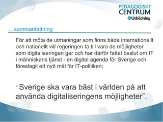 …sammanfattning

  För att möta de utmaningar som finns både internationellt
  och nationellt vill regeringen ta till vara de möjligheter
  som digitaliseringen ger och har därför fattat beslut om IT
  i människans tjänst - en digital agenda för Sverige och
  föreslagit ett nytt mål för IT-politiken;



  ” Sverige
          ska vara bäst i världen på att
  använda digitaliseringens möjligheter”.
 