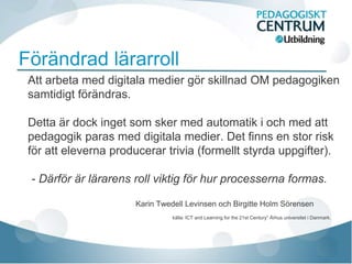 Förändrad lärarroll
 Att arbeta med digitala medier gör skillnad OM pedagogiken
 samtidigt förändras.

 Detta är dock inget som sker med automatik i och med att
 pedagogik paras med digitala medier. Det finns en stor risk
 för att eleverna producerar trivia (formellt styrda uppgifter).

 - Därför är lärarens roll viktig för hur processerna formas.

                       Karin Twedell Levinsen och Birgitte Holm Sörensen
                                 källa: ICT and Learning for the 21st Century” Århus universitet i Danmark.
 