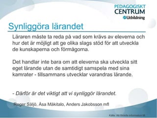 Synliggöra lärandet
 Läraren måste ta reda på vad som krävs av eleverna och
 hur det är möjligt att ge olika slags stöd för att utveckla
 de kunskaperna och förmågorna.

 Det handlar inte bara om att eleverna ska utveckla sitt
 eget lärande utan de samtidigt samspela med sina
 kamrater - tillsammans utvecklar varandras lärande.


 - Därför är det viktigt att vi synliggör lärandet.

 Roger Säljö, Åsa Mäkitalo, Anders Jakobsson mfl

                                               Källa: Att förädla information till
 