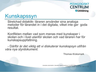 Kunskapssyn
 Stretchad didaktik- läraren använder sina analoga
 metoder för lärandet in i det digitala, vilket inte ger goda
 resultat.
 Konflikten mellan vad som menas med kunskaper i
 skolan och i livet utanför skolan och vad läraren har för
 kunskapsuppfattning.
  - Därför är det viktig att vi diskuterar kunskapsyn utifrån
våra nya styrdokument.
                                                                         Thomas Kroksmark



                            Lärandets stretchadhet- Lärandets digitala mysterium i En-till-En-miljöer i skolan
                                                                              ur Didaktisk Tidskrift, Vol 20, No 1, 2011, s. 1-22
 