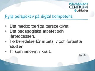 Fyra perspektiv på digtal kompetens

• Det medborgerliga perspektivet.
• Det pedagogiska arbetet och
  lärprocessen.
• Förberedelse för arbetsliv och fortsatta
  studier.
• IT som innovativ kraft.
                                        (gy 11)
 