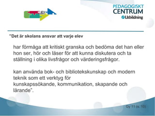 ”Det är skolans ansvar att varje elev

  har förmåga att kritiskt granska och bedöma det han eller
  hon ser, hör och läser för att kunna diskutera och ta
  ställning i olika livsfrågor och värderingsfrågor.

  kan använda bok- och bibliotekskunskap och modern
  teknik som ett verktyg för
  kunskapssökande, kommunikation, skapande och
  lärande”.


                                                   Gy 11 (s. 10)
 