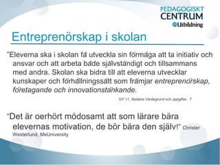 Entreprenörskap i skolan
”Eleverna ska i skolan få utveckla sin förmåga att ta initiativ och
  ansvar och att arbeta både självständigt och tillsammans
  med andra. Skolan ska bidra till att eleverna utvecklar
  kunskaper och förhållningssätt som främjar entreprenörskap,
  företagande och innovationstänkande.
                                      GY 11, Skolans Värdegrund och uppgifter, 7




”Det är oerhört mödosamt att som lärare bära
  elevernas motivation, de bör bära den själv!” Christer
 Westerlund, MeUniversity
 