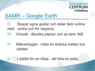 SAMR – Google Earth
    Skapar egna guider och delar dem online
med andra och för respons.
   Virtuellt - Besöka platser och se dem 360

     Mätverktyget - mäta en sträcka mellan två
     platser.

     I stället för en Atlas - att hitta en plats.
 