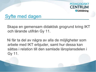 Syfte med dagen

Skapa en gemensam didaktisk grogrund kring IKT
och lärande utifrån Gy 11.

Ni får ta del av några av alla de möjligheter som
arbete med IKT erbjuder, samt hur dessa kan
sättas i relation till den samlade läroplansdelen i
Gy 11.
 