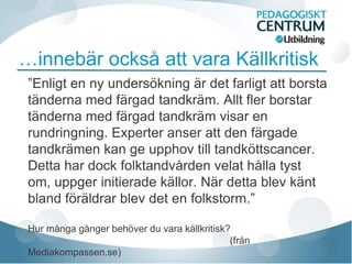 …innebär också att vara Källkritisk
 ”Enligt en ny undersökning är det farligt att borsta
 tänderna med färgad tandkräm. Allt fler borstar
 tänderna med färgad tandkräm visar en
 rundringning. Experter anser att den färgade
 tandkrämen kan ge upphov till tandköttscancer.
 Detta har dock folktandvården velat hålla tyst
 om, uppger initierade källor. När detta blev känt
 bland föräldrar blev det en folkstorm.”

 Hur många gånger behöver du vara källkritisk?
                                              (från
 Mediakompassen.se)
 