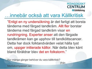 …innebär också att vara Källkritisk
 ”Enligt en ny undersökning är det farligt att borsta
 tänderna med färgad tandkräm. Allt fler borstar
 tänderna med färgad tandkräm visar en
 rundringning. Experter anser att den färgade
 tandkrämen kan ge upphov till tandköttscancer.
 Detta har dock folktandvården velat hålla tyst
 om, uppger initierade källor. När detta blev känt
 bland föräldrar blev det en folkstorm.”

 Hur många gånger behöver du vara källkritisk?
                                              (från
 Mediakompassen.se)
 