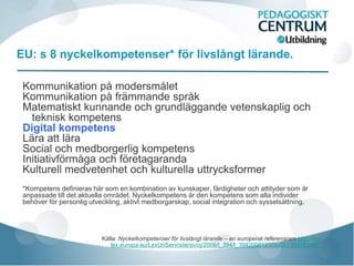EU: s 8 nyckelkompetenser* för livslångt lärande.

 Kommunikation på modersmålet
 Kommunikation på främmande språk
 Matematiskt kunnande och grundläggande vetenskaplig och
   teknisk kompetens
 Digital kompetens
 Lära att lära
 Social och medborgerlig kompetens
 Initiativförmåga och företagaranda
 Kulturell medvetenhet och kulturella uttrycksformer
 *Kompetens definieras här som en kombination av kunskaper, färdigheter och attityder som är
 anpassade till det aktuella området. Nyckelkompetens är den kompetens som alla individer
 behöver för personlig utveckling, aktivt medborgarskap, social integration och sysselsättning.




                           Källa: Nyckelkompetenser för livslångt lärande – en europeisk referensram http://eur-
                              lex.europa.eu/LexUriServ/site/sv/oj/2006/l_394/l_39420061230sv00100018.pdf)
 