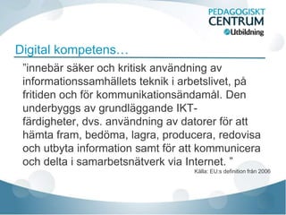 Digital kompetens…
 ”innebär säker och kritisk användning av
 informationssamhällets teknik i arbetslivet, på
 fritiden och för kommunikationsändamål. Den
 underbyggs av grundläggande IKT-
 färdigheter, dvs. användning av datorer för att
 hämta fram, bedöma, lagra, producera, redovisa
 och utbyta information samt för att kommunicera
 och delta i samarbetsnätverk via Internet. ”
                                  Källa: EU:s definition från 2006
 