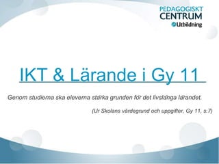 IKT & Lärande i Gy 11
Genom studierna ska eleverna stärka grunden för det livslånga lärandet.

                                (Ur Skolans värdegrund och uppgifter, Gy 11, s.7)
 