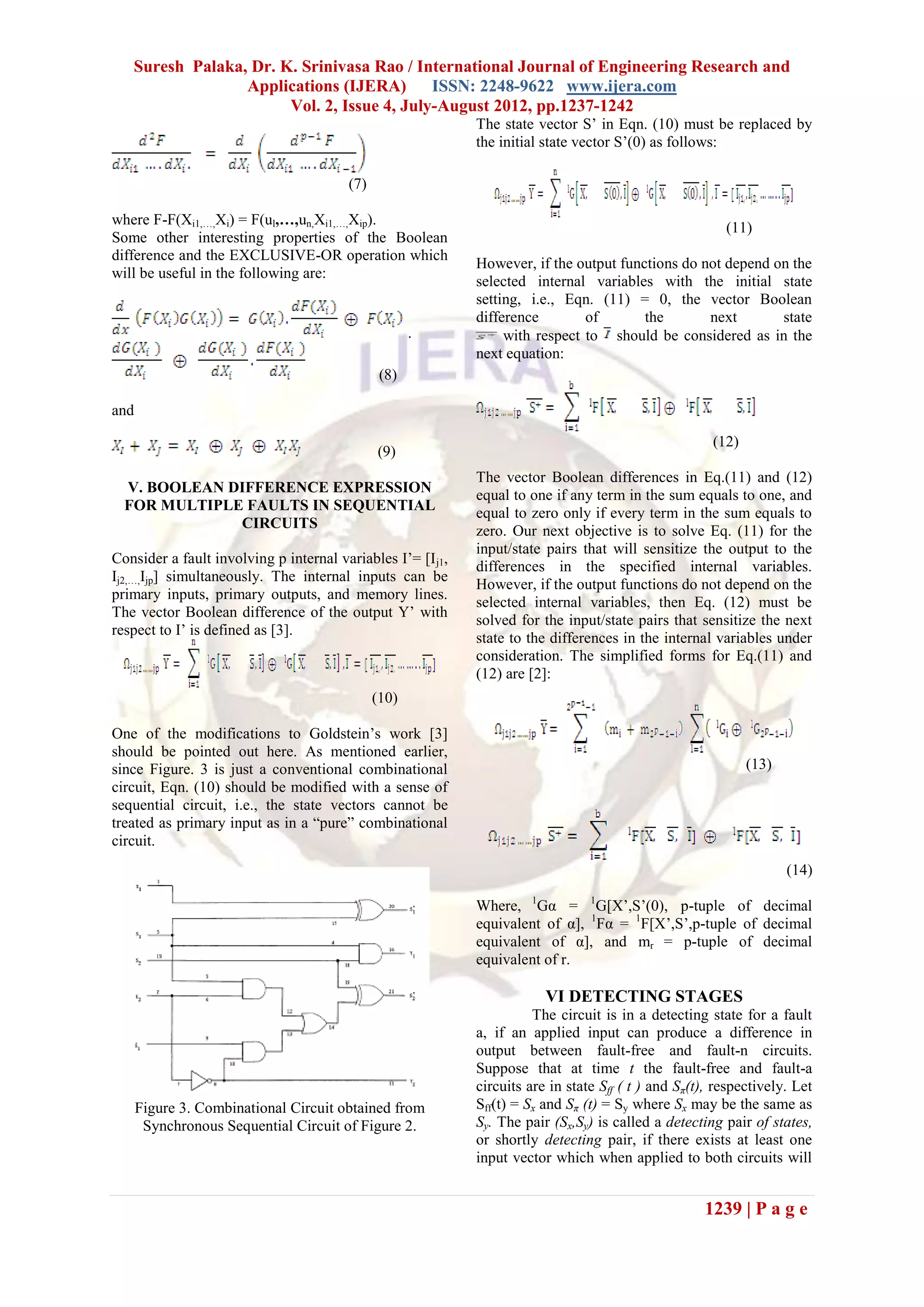 Suresh Palaka, Dr. K. Srinivasa Rao / International Journal of Engineering Research and
                 Applications (IJERA) ISSN: 2248-9622 www.ijera.com
                       Vol. 2, Issue 4, July-August 2012, pp.1237-1242
                                                             The state vector S’ in Eqn. (10) must be replaced by
                                                             the initial state vector S’(0) as follows:

                                        (7)

where F-F(Xi1,…,Xi) = F(ul,…,un,Xi1,…,Xip).
                                                                                                         (11)
Some other interesting properties of the Boolean
difference and the EXCLUSIVE-OR operation which
                                                             However, if the output functions do not depend on the
will be useful in the following are:
                                                             selected internal variables with the initial state
                                                             setting, i.e., Eqn. (11) = 0, the vector Boolean
                                                             difference        of       the       next       state
                                                     .            with respect to should be considered as in the
                                                             next equation:
                                               (8)

and

                                                                                                       (12)
                                              (9)
                                                             The vector Boolean differences in Eq.(11) and (12)
  V. BOOLEAN DIFFERENCE EXPRESSION                           equal to one if any term in the sum equals to one, and
  FOR MULTIPLE FAULTS IN SEQUENTIAL                          equal to zero only if every term in the sum equals to
              CIRCUITS                                       zero. Our next objective is to solve Eq. (11) for the
                                                             input/state pairs that will sensitize the output to the
Consider a fault involving p internal variables I’= [I j1,
                                                             differences in the specified internal variables.
Ij2,…,Ijp] simultaneously. The internal inputs can be
                                                             However, if the output functions do not depend on the
primary inputs, primary outputs, and memory lines.
                                                             selected internal variables, then Eq. (12) must be
The vector Boolean difference of the output Y’ with
                                                             solved for the input/state pairs that sensitize the next
respect to I’ is defined as [3].
                                                             state to the differences in the internal variables under
                                                             consideration. The simplified forms for Eq.(11) and
                                                             (12) are [2]:
                                              (10)

One of the modifications to Goldstein’s work [3]
should be pointed out here. As mentioned earlier,
since Figure. 3 is just a conventional combinational                                                          (13)
circuit, Eqn. (10) should be modified with a sense of
sequential circuit, i.e., the state vectors cannot be
treated as primary input as in a “pure” combinational
circuit.
                                                                                                                     (14)

                                                             Where, 1Gα = 1G[X’,S’(0), p-tuple of decimal
                                                             equivalent of α], 1Fα = 1F[X’,S’,p-tuple of decimal
                                                             equivalent of α], and mr = p-tuple of decimal
                                                             equivalent of r.

                                                                         VI DETECTING STAGES
                                                                       The circuit is in a detecting state for a fault
                                                             a, if an applied input can produce a difference in
                                                             output between fault-free and fault-n circuits.
                                                             Suppose that at time t the fault-free and fault-a
                                                             circuits are in state Sff ( t ) and Sπ(t), respectively. Let
      Figure 3. Combinational Circuit obtained from          Sff(t) = Sx and Sπ (t) = Sy where Sx may be the same as
       Synchronous Sequential Circuit of Figure 2.           Sy. The pair (Sx,Sy) is called a detecting pair of states,
                                                             or shortly detecting pair, if there exists at least one
                                                             input vector which when applied to both circuits will


                                                                                                     1239 | P a g e
 