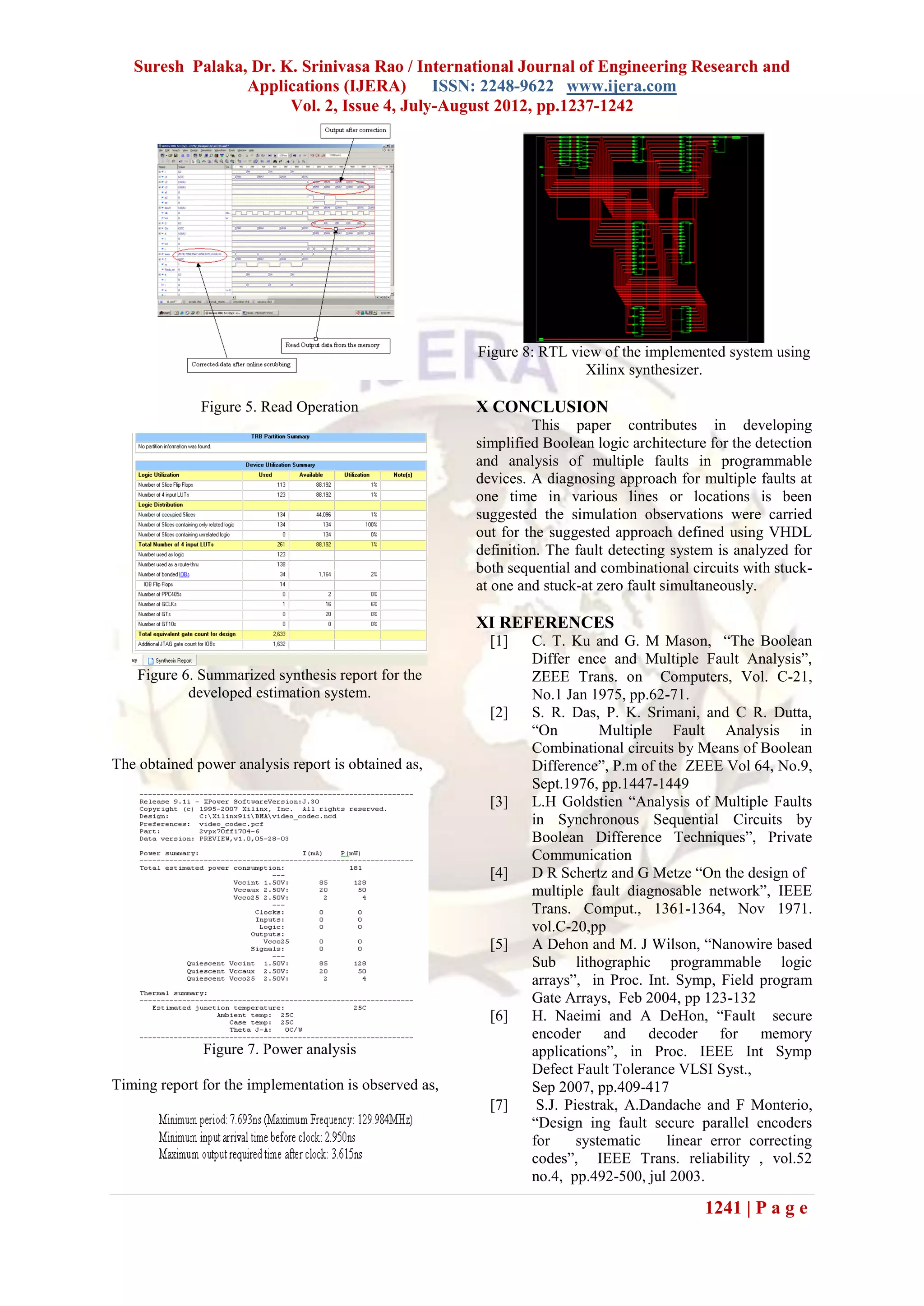 Suresh Palaka, Dr. K. Srinivasa Rao / International Journal of Engineering Research and
                 Applications (IJERA) ISSN: 2248-9622 www.ijera.com
                       Vol. 2, Issue 4, July-August 2012, pp.1237-1242




                                                       Figure 8: RTL view of the implemented system using
                                                                       Xilinx synthesizer.

              Figure 5. Read Operation                 X CONCLUSION
                                                                This paper contributes in developing
                                                       simplified Boolean logic architecture for the detection
                                                       and analysis of multiple faults in programmable
                                                       devices. A diagnosing approach for multiple faults at
                                                       one time in various lines or locations is been
                                                       suggested the simulation observations were carried
                                                       out for the suggested approach defined using VHDL
                                                       definition. The fault detecting system is analyzed for
                                                       both sequential and combinational circuits with stuck-
                                                       at one and stuck-at zero fault simultaneously.

                                                       XI REFERENCES
                                                         [1]    C. T. Ku and G. M Mason, “The Boolean
                                                                Differ ence and Multiple Fault Analysis”,
    Figure 6. Summarized synthesis report for the               ZEEE Trans. on Computers, Vol. C-21,
            developed estimation system.                        No.1 Jan 1975, pp.62-71.
                                                         [2]    S. R. Das, P. K. Srimani, and C R. Dutta,
                                                                “On         Multiple Fault Analysis in
                                                                Combinational circuits by Means of Boolean
The obtained power analysis report is obtained as,              Difference”, P.m of the ZEEE Vol 64, No.9,
                                                                Sept.1976, pp.1447-1449
                                                         [3]    L.H Goldstien “Analysis of Multiple Faults
                                                                in Synchronous Sequential Circuits by
                                                                Boolean Difference Techniques”, Private
                                                                Communication
                                                         [4]    D R Schertz and G Metze “On the design of
                                                                multiple fault diagnosable network”, IEEE
                                                                Trans. Comput., 1361-1364, Nov 1971.
                                                                vol.C-20,pp
                                                         [5]    A Dehon and M. J Wilson, “Nanowire based
                                                                Sub lithographic programmable logic
                                                                arrays”, in Proc. Int. Symp, Field program
                                                                Gate Arrays, Feb 2004, pp 123-132
                                                         [6]    H. Naeimi and A DeHon, “Fault secure
                                                                encoder and decoder for memory
              Figure 7. Power analysis                          applications”, in Proc. IEEE Int Symp
                                                                Defect Fault Tolerance VLSI Syst.,
Timing report for the implementation is observed as,            Sep 2007, pp.409-417
                                                         [7]     S.J. Piestrak, A.Dandache and F Monterio,
                                                                “Design ing fault secure parallel encoders
                                                                for     systematic    linear error correcting
                                                                codes”, IEEE Trans. reliability , vol.52
                                                                no.4, pp.492-500, jul 2003.

                                                                                            1241 | P a g e
 