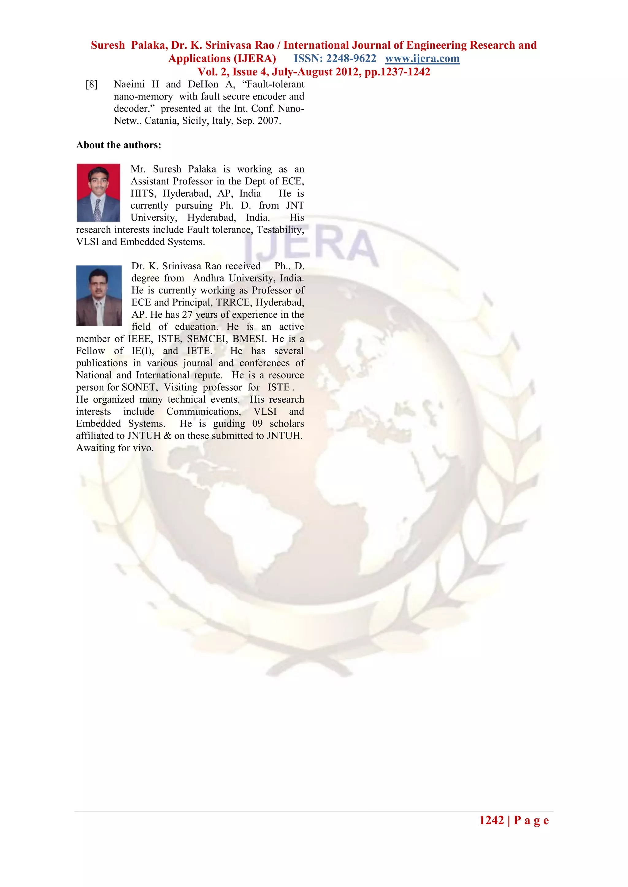 Suresh Palaka, Dr. K. Srinivasa Rao / International Journal of Engineering Research and
                 Applications (IJERA) ISSN: 2248-9622 www.ijera.com
                       Vol. 2, Issue 4, July-August 2012, pp.1237-1242
  [8]    Naeimi H and DeHon A, “Fault-tolerant
         nano-memory with fault secure encoder and
         decoder,” presented at the Int. Conf. Nano-
         Netw., Catania, Sicily, Italy, Sep. 2007.

About the authors:

             Mr. Suresh Palaka is working as an
             Assistant Professor in the Dept of ECE,
             HITS, Hyderabad, AP, India          He is
             currently pursuing Ph. D. from JNT
             University, Hyderabad, India.          His
research interests include Fault tolerance, Testability,
VLSI and Embedded Systems.

               Dr. K. Srinivasa Rao received Ph.. D.
               degree from Andhra University, India.
               He is currently working as Professor of
               ECE and Principal, TRRCE, Hyderabad,
               AP. He has 27 years of experience in the
               field of education. He is an active
member of IEEE, ISTE, SEMCEI, BMESI. He is a
Fellow of IE(l), and IETE.           He has several
publications in various journal and conferences of
National and International repute. He is a resource
person for SONET, Visiting professor for ISTE .
He organized many technical events. His research
interests include Communications, VLSI and
Embedded Systems. He is guiding 09 scholars
affiliated to JNTUH & on these submitted to JNTUH.
Awaiting for vivo.




                                                                              1242 | P a g e
 