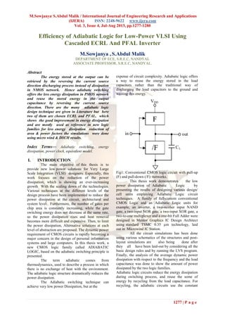 M.Sowjanya,
S.Abdul Malik / International Journal of Engineering Research and Applications
(IJERA) ISSN: 2248-9622 www.ijera.com
Vol. 3, Issue 4, Jul-Aug 2013, pp.1277-1280
1277 | P a g e
Efficiency of Adiabatic Logic for Low-Power VLSI Using
Cascaded ECRL And PFAL Inverter
M.Sowjanya , S.Abdul Malik
DEPARTMENT OF ECE, S.R.E.C, NANDYAL
ASSOCIATE PROFESSOR, S.R.E.C, NANDYAL.
Abstract
The energy stored at the output can be
retrieved by the reversing the current source
direction discharging process instead of dissipation
in NMOS network. Hence adiabatic switching
offers the less energy dissipation in PMOS network
and reuse the stored energy in the output
capacitance by reversing the current source
direction. There are the many adiabatic logic
design technique are given in Literature but here
two of them are chosen ECRL and PFAL, which
shows the good improvement in energy dissipation
and are mostly used as reference in new logic
families for less energy dissipation reduction of
area & power factors the simulations were done
using micro wind & DSCH results.
Index Terms— Adiabatic switching, energy
dissipation, power clock, equivalent model.
I. INTRODUCTION
The main objective of this thesis is to
provide new low power solutions for Very Large
Scale Integration (VLSI) designers. Especially, this
work focuses on the reduction of the power
dissipation, which is showing an ever-increasing
growth With the scaling down of the technologies.
Various techniques at the different levels of the
design process have been implemented to reduce the
power dissipation at the circuit, architectural and
system level. Furthermore, the number of gates per
chip area is constantly increasing, while the gate
switching energy does not decrease at the same rate,
so the power dissipation rises and heat removal
becomes more difficult and expensive. Then, to limit
the power dissipation, Alternative solutions at each
level of abstraction are proposed. The dynamic power
requirement of CMOS circuits is rapidly becoming a
major concern in the design of personal information
systems and large computers. In this thesis work, a
new CMOS logic family called ADIABATIC
LOGIC, based on the adiabatic switching principle is
presented.
The term adiabatic comes from
thermodynamics, used to describe a process in which
there is no exchange of heat with the environment.
The adiabatic logic structure dramatically reduces the
power dissipation.
The Adiabatic switching technique can
achieve very low power Dissipation, but at the
expense of circuit complexity. Adiabatic logic offers
a way to reuse the energy stored in the load
capacitors rather than the traditional way of
discharging the load capacitors to the ground and
wasting this energy.
Fig1: Conventional CMOS logic circuit with pull-up
(F) and pull-down (/F) networks.
This thesis work demonstrates the low
power dissipation of Adiabatic Logic by
presenting the results of designing various design/
cell units employing Adiabatic Logic circuit
techniques. A family of full-custom conventional
CMOS Logic and an Adiabatic Logic units for
example, an inverter, a two-neither input NAND
gate, a two-input NOR gate, a two-input XOR gate, a
two-to-one multiplexer and a one-bit Full Adder were
designed in Mentor Graphics IC Design Architect
using standard TSMC 0.35 µm technology, laid
out in Microwind IC Station.
All the circuit simulations has been done
using various schematics of the structures and post-
layout simulations are also being done after
they all have been laid-out by considering all the
basic design rules and by running the LVS program.
Finally, the analysis of the average dynamic power
dissipation with respect to the frequency and the load
capacitance was done to show the amount of power
dissipated by the two logic families.
Adiabatic logic circuits reduce the energy dissipation
during switching process, and reuse the some of
energy by recycling from the load capacitance. For
recycling, the adiabatic circuits use the constant
 