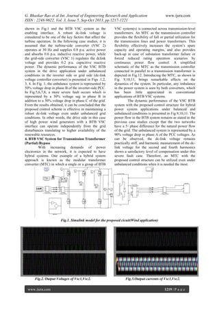 G. Bhaskar Rao et al Int. Journal of Engineering Research and Application
ISSN : 2248-9622, Vol. 3, Issue 5, Sep-Oct 2013, pp.1217-1221
shown in Fig.1 and the BTB VSC system as the
enabling interface. A robust dc-link voltage is
considered to be one of the key factors that affect the
turbine operation. In the following case studies, it is
assumed that the turbine-side converter (VSC 2)
operates at 30 Hz and supplies 0.8 p.u. active power
and absorbs 0.6 p.u. inductive reactive power, while
the grid-side converter (VSC 1) regulates the dclink
voltage and provides 0.2 p.u. capacitive reactive
power. The dynamic performance of the VSC BTB
system in the drive application under unbalanced
conditions in the inverter side or grid side (dc-link
voltage controller converter) is presented in Figs .1,2,
3, 4. In Fig. 1, the unbalance system is represented by
50% voltage drop in phase B of the inverter-side PCC.
In Fig.5,6,7,8, a more severe fault occurs which is
represented by a 50% voltage sag in phase B in
addition to a 30% voltage drop in phase C of the grid.
From the results obtained, it can be concluded that the
proposed control scheme is effective in maintaining a
robust dc-link voltage even under unbalanced grid
conditions. In other words, the drive side in this case
of high power wind generators with a BTB VSC
interface can operate independently from the grid
disturbances translating to higher availability of the
renewable resources.
4. BTB VSC System for Transmission Transformer
(Partial) Bypass
With increasing demands of power
electronics in the network, it is expected to have
hybrid systems. One example of a hybrid system
approach is known as the modular transformer
converter (MTC) in which a single or a group of BTB

www.ijera.com

VSC system(s) is connected across transmission-level
transformers. An MTC as the transmission controller
provides the flexibility of full or partial utilization for
the transmission lines and power transformers. This
flexibility effectively increases the system’s spare
capacity and operating margins, and also provides
back-up in case of substation transformer failure or
forced reduced rating operation scenarios by
continuous power flow control. A simplified
schematic of the MTC as the transmission controller
connected in parallel to a transmission transformer is
depicted in Fig.12. Introducing the MTC, as shown in
Fig. 9,10,11, brings remarkable effects on the
dynamics of the system. In particular, any imbalance
in the power system is seen by both converters, which
has been little appreciated in conventional
applications of BTB VSC systems.
The dynamic performance of the VSC BTB
system with the proposed control structure for hybrid
power system applications under balanced and
unbalanced conditions is presented in Fig.9,10,11. The
power flow in the BTB system remains as stated in the
previous case studies except that the two networks
have a 5◦ phase difference for the natural power flow
of the grid. The unbalanced system is represented by a
90% voltage drop in phase A of the PCC voltages. As
can be observed, the dc-link voltage remains
practically stiff, and harmonic measurement of the dclink voltage for the second and fourth harmonics
shows a satisfactory level of compensation under this
severe fault case. Therefore, an MTC with the
proposed control structure can be utilized even under
unbalanced conditions when it is needed the most.

Fig.1. Simulink model for the proposed cicuit(Wind application)

Fig.2. Output Voltages of Vsc1,Vsc2.
www.ijera.com

Fig.3.Output currents of Vsc1,Vsc2.
1219 | P a g e

 