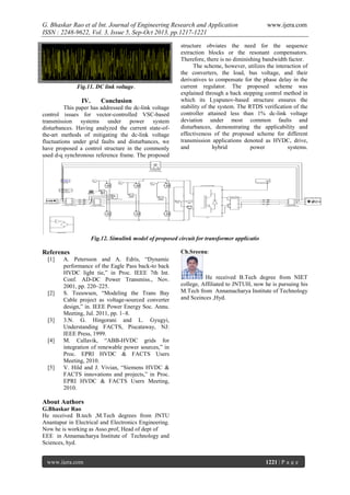 G. Bhaskar Rao et al Int. Journal of Engineering Research and Application
ISSN : 2248-9622, Vol. 3, Issue 5, Sep-Oct 2013, pp.1217-1221

Fig.11. DC link voltage.

IV.

Conclusion

This paper has addressed the dc-link voltage
control issues for vector-controlled VSC-based
transmission systems under power system
disturbances. Having analyzed the current state-ofthe-art methods of mitigating the dc-link voltage
fluctuations under grid faults and disturbances, we
have proposed a control structure in the commonly
used d-q synchronous reference frame. The proposed

www.ijera.com

structure obviates the need for the sequence
extraction blocks or the resonant compensators.
Therefore, there is no diminishing bandwidth factor.
The scheme, however, utilizes the interaction of
the converters, the load, bus voltage, and their
derivatives to compensate for the phase delay in the
current regulator. The proposed scheme was
explained through a back stepping control method in
which its Lyapunov-based structure ensures the
stability of the system. The RTDS verification of the
controller attained less than 1% dc-link voltage
deviation under most common faults and
disturbances, demonstrating the applicability and
effectiveness of the proposed scheme for different
transmission applications denoted as HVDC, drive,
and
hybrid
power
systems.

Fig.12. Simulink model of proposed circuit for transformer applicatio

Referenes
[1]

[2]

[3]

[4]

[5]

A. Petersson and A. Edris, “Dynamic
performance of the Eagle Pass back-to back
HVDC light tie,” in Proc. IEEE 7th Int.
Conf. AD-DC Power Transmiss., Nov.
2001, pp. 220–225.
S. Teeuwsen, “Modeling the Trans Bay
Cable project as voltage-sourced converter
design,” in. IEEE Power Energy Soc. Annu.
Meeting, Jul. 2011, pp. 1–8.
3.N. G. Hingorani and L. Gyugyi,
Understanding FACTS, Piscataway, NJ:
IEEE Press, 1999.
M. Callavik, “ABB-HVDC grids for
integration of renewable power sources,” in
Proc. EPRI HVDC & FACTS Users
Meeting, 2010.
V. Hild and J. Vivian, “Siemens HVDC &
FACTS innovations and projects,” in Proc.
EPRI HVDC & FACTS Users Meeting,
2010.

Ch.Sreenu:

He received B.Tech degree from NIET
college, Affiliated to JNTUH, now he is pursuing his
M.Tech from Annamacharya Institute of Technology
and Sceinces ,Hyd.

About Authors
G.Bhaskar Rao
He received B.tech ,M.Tech degrees from JNTU
Anantapur in Electrical and Electronics Engineering.
Now he is working as Asso.prof, Head of dept of
EEE in Annamacharya Institute of Technology and
Sciences, hyd.
www.ijera.com

1221 | P a g e

 