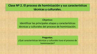 Clase Nº 2. El proceso de hominización y sus características
técnicas y culturales.
Objetivo:
Identificar las principales etapas y características
técnicas y culturales del proceso de hominización.
Preguntas.
¿Qué características técnicas y culturales tuvo el proceso de
hominización?
 