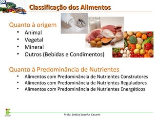Profa. Letícia Sopeña Casarin
Quanto à origem
• Animal
• Vegetal
• Mineral
• Outros (Bebidas e Condimentos)
Quanto à Predominância de Nutrientes
• Alimentos com Predominância de Nutrientes Construtores
• Alimentos com Predominância de Nutrientes Reguladores
• Alimentos com Predominância de Nutrientes Energéticos
Classificação dos AlimentosClassificação dos Alimentos
 