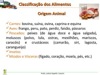 Profa. Letícia Sopeña Casarin
Origem AnimalOrigem Animal
Carnes: bovina, suína, ovina, caprina e equina
Aves: frango, peru, pato, perdiz, faisão, pássaros
Pescados: peixes (de água doce e água salgada),
moluscos (polvo, lula, ostras, mexilhões, mariscos,
caracóis) e crustáceos (camarão, siri, lagosta,
carangueijo)
Insetos
Miúdos e Vísceras (fígado, coração, moela, pés, etc.)
Classificação dos AlimentosClassificação dos Alimentos
 