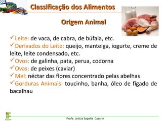 Profa. Letícia Sopeña Casarin
Origem AnimalOrigem Animal
Leite: de vaca, de cabra, de búfala, etc.
Derivados do Leite: queijo, manteiga, iogurte, creme de
leite, leite condensado, etc.
Ovos: de galinha, pata, perua, codorna
Ovas: de peixes (caviar)
Mel: néctar das flores concentrado pelas abelhas
Gorduras Animais: toucinho, banha, óleo de fígado de
bacalhau
Classificação dos AlimentosClassificação dos Alimentos
 