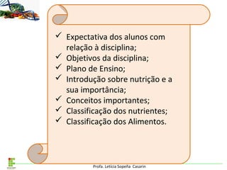 Profa. Letícia Sopeña Casarin
 Expectativa dos alunos com
relação à disciplina;
 Objetivos da disciplina;
 Plano de Ensino;
 Introdução sobre nutrição e a
sua importância;
 Conceitos importantes;
 Classificação dos nutrientes;
 Classificação dos Alimentos.
 