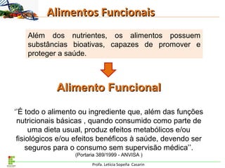 Profa. Letícia Sopeña Casarin
Alimentos FuncionaisAlimentos Funcionais
Além dos nutrientes, os alimentos possuem
substâncias bioativas, capazes de promover e
proteger a saúde.
Alimento FuncionalAlimento Funcional
‘’É todo o alimento ou ingrediente que, além das funções
nutricionais básicas , quando consumido como parte de
uma dieta usual, produz efeitos metabólicos e/ou
fisiológicos e/ou efeitos benéficos à saúde, devendo ser
seguros para o consumo sem supervisão médica’’.
(Portaria 389/1999 - ANVISA )
 