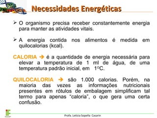 Profa. Letícia Sopeña Casarin
Necessidades EnergéticasNecessidades Energéticas
 O organismo precisa receber constantemente energia
para manter as atividades vitais.
 A energia contida nos alimentos é medida em
quilocalorias (kcal).
CALORIA  é a quantidade de energia necessária para
elevar a temperatura de 1 ml de água, de uma
temperatura padrão inicial, em 1O
C.
QUILOCALORIA  são 1.000 calorias. Porém, na
maioria das vezes as informações nutricionais
presentes em rótulos de embalagem simplificam tal
termo para apenas “caloria”, o que gera uma certa
confusão.
 
