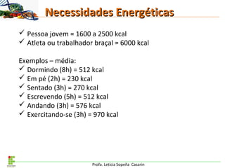 Profa. Letícia Sopeña Casarin
Necessidades EnergéticasNecessidades Energéticas
 Pessoa jovem = 1600 a 2500 kcal
 Atleta ou trabalhador braçal = 6000 kcal
Exemplos – média:
 Dormindo (8h) = 512 kcal
 Em pé (2h) = 230 kcal
 Sentado (3h) = 270 kcal
 Escrevendo (5h) = 512 kcal
 Andando (3h) = 576 kcal
 Exercitando-se (3h) = 970 kcal
 
