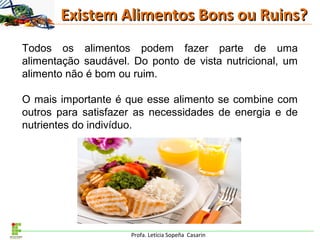 Profa. Letícia Sopeña Casarin
Existem Alimentos Bons ou Ruins?Existem Alimentos Bons ou Ruins?
Todos os alimentos podem fazer parte de uma
alimentação saudável. Do ponto de vista nutricional, um
alimento não é bom ou ruim.
O mais importante é que esse alimento se combine com
outros para satisfazer as necessidades de energia e de
nutrientes do indivíduo.
 
