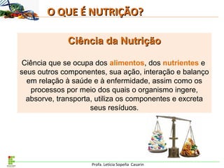 Profa. Letícia Sopeña Casarin
O QUE É NUTRIÇÃO?O QUE É NUTRIÇÃO?
Ciência da NutriçãoCiência da Nutrição
Ciência que se ocupa dos alimentos, dos nutrientes e
seus outros componentes, sua ação, interação e balanço
em relação à saúde e à enfermidade, assim como os
processos por meio dos quais o organismo ingere,
absorve, transporta, utiliza os componentes e excreta
seus resíduos.
 