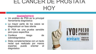 EL CÁNCER DE PRÓSTATA
HOY
 Un análisis de PSA es la principal
herramienta diagnóstica
 La mayor parte de los casos se
diagnostican en fase silente
 El PSA es una prueba sensible
pero poco específica
 Conlleva riesgo de
sobrediagnóstico
 Debe complementarse con un tacto
rectal que realizado por manos
expertas puede orientar el
diagnóstico
DIAGNÓSTICO
 