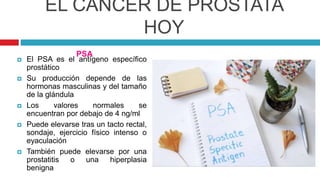 EL CÁNCER DE PRÓSTATA
HOY
 El PSA es el antígeno específico
prostático
 Su producción depende de las
hormonas masculinas y del tamaño
de la glándula
 Los valores normales se
encuentran por debajo de 4 ng/ml
 Puede elevarse tras un tacto rectal,
sondaje, ejercicio físico intenso o
eyaculación
 También puede elevarse por una
prostatitis o una hiperplasia
benigna
PSA
 