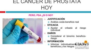 EL CÁNCER DE PRÓSTATA
HOY
 JUSTIFICACIÓN
 Análisis coste-beneficio real
 EFICACIA
 Ajustar el cribado al riesgo
individual
 DAÑOS
 Considerar el binomio beneficio-
riesgo
 INFORMACIÓN
 Informar individualmente de los
beneficios y los riesgos
PERO, PSA ¿SI O NO?
 