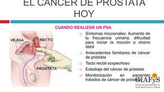 EL CÁNCER DE PRÓSTATA
HOY
 Síntomas miccionales: Aumento de
la frecuencia urinaria, dificultad
para iniciar la micción o chorro
débil
 Antecedentes familiares de cáncer
de próstata
 Tacto rectal sospechoso
 Estadiaje del cáncer de próstata
 Monitorización en pacientes
tratados de cáncer de próstata
CUÁNDO REALIZAR UN PSA
 