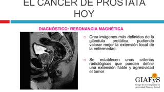 EL CÁNCER DE PRÓSTATA
HOY
DIAGNÓSTICO: RESONANCIA MAGNÉTICA
 Crea imágenes más definidas de la
glándula protática, pudiendo
valorar mejor la extensión local de
la enfermedad.
 Se establecen unos criterios
radiológicos que pueden definir
una extensión fiable y agresividad
el tumor
 