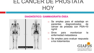 EL CÁNCER DE PRÓSTATA
HOY
DIAGNÓSTICO: GAMMAGRAFÍA ÓSEA
 Se emplea para el estadiaje en
pacientes diagnosticados de
cáncer de próstata con PSA>10
ng/ml
 Sirve para monitorizar la
enfermedad metastásica
 Se emplea para evaluar respuesta
a los tratamientos
 