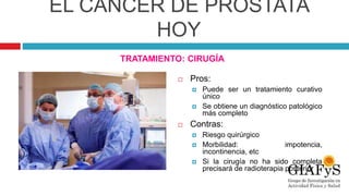 EL CÁNCER DE PRÓSTATA
HOY
TRATAMIENTO: CIRUGÍA
 Pros:
 Puede ser un tratamiento curativo
único
 Se obtiene un diagnóstico patológico
más completo
 Contras:
 Riesgo quirúrgico
 Morbilidad: impotencia,
incontinencia, etc
 Si la cirugía no ha sido completa
precisará de radioterapia posterior
 