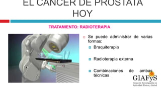 EL CÁNCER DE PRÓSTATA
HOY
TRATAMIENTO: RADIOTERAPIA
 Se puede administrar de varias
formas:
 Braquiterapia
 Radioterapia externa
 Combinaciones de ambas
técnicas
 