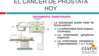 EL CÁNCER DE PRÓSTATA
HOY
 La radioterapia puede tratar de
forma radical:
 La enfermedad local (órgano-
confinada)
 La enfermedad ganglionar
(regional)
 La enfermedad metastásica
(oligometástasis. < o = 3 met.
)
TRATAMIENTO: RADIOTERAPIA
 