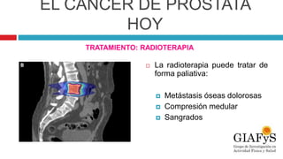 EL CÁNCER DE PRÓSTATA
HOY
TRATAMIENTO: RADIOTERAPIA
 La radioterapia puede tratar de
forma paliativa:
 Metástasis óseas dolorosas
 Compresión medular
 Sangrados
 