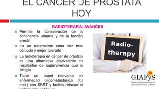 EL CÁNCER DE PRÓSTATA
HOY
RADIOTERAPIA: AVANCES
 Permite la conservación de la
continencia urinaria y de la función
eréctil
 Es un tratamiento cada vez más
cómodo y mejor tolerado
 La radioterapia en cáncer de próstata
es una alternativa equivalente en
resultados de supervivencia que la
cirugía
 Tiene un papel relevante en
enfermedad oligometastásica (<3
met.) con SBRT y facilita retrasar el
 