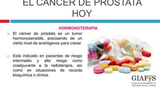 EL CÁNCER DE PRÓSTATA
HOY
HORMONOTERAPIA
 El cáncer de próstata es un tumor
hormonosensible, precisando de un
cierto nivel de andrógenos para crecer
 Está indicado en pacientes de riesgo
intermedio y alto riesgo como
coadyuvante a la radioterapia, así
como en situaciones de recaída
bioquímica o clínica.
 